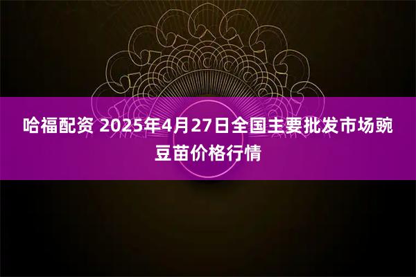 哈福配资 2025年4月27日全国主要批发市场豌豆苗价格行情