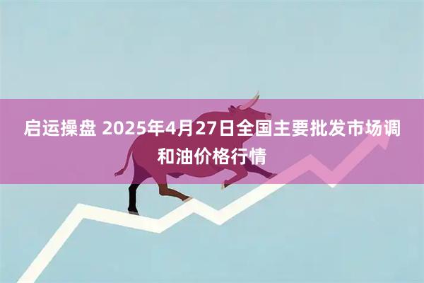 启运操盘 2025年4月27日全国主要批发市场调和油价格行情
