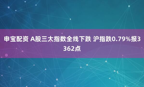 申宝配资 A股三大指数全线下跌 沪指跌0.79%报3362点