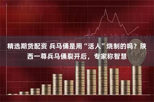 精选期货配资 兵马俑是用“活人”烧制的吗？陕西一尊兵马俑裂开后，专家称智慧