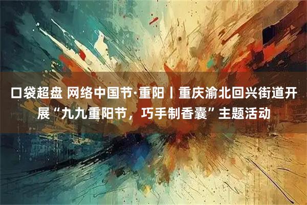 口袋超盘 网络中国节·重阳丨重庆渝北回兴街道开展“九九重阳节，巧手制香囊”主题活动