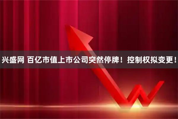 兴盛网 百亿市值上市公司突然停牌！控制权拟变更！