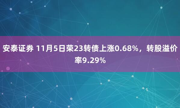 安泰证券 11月5日荣23转债上涨0.68%，转股溢价率9.29%