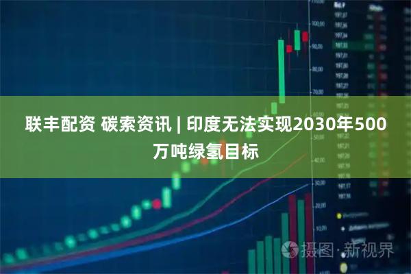 联丰配资 碳索资讯 | 印度无法实现2030年500万吨绿氢目标