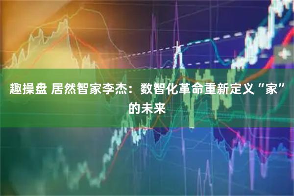 趣操盘 居然智家李杰：数智化革命重新定义“家”的未来