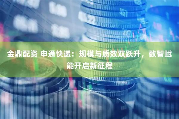 金鼎配资 申通快递：规模与质效双跃升，数智赋能开启新征程