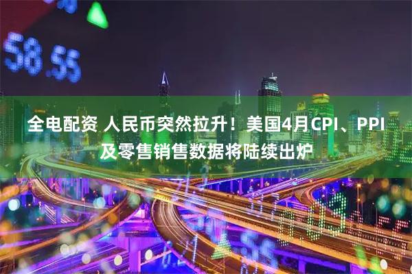 全电配资 人民币突然拉升！美国4月CPI、PPI及零售销售数据将陆续出炉