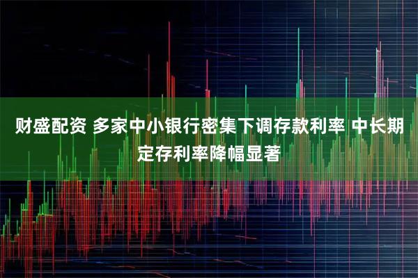 财盛配资 多家中小银行密集下调存款利率 中长期定存利率降幅显著
