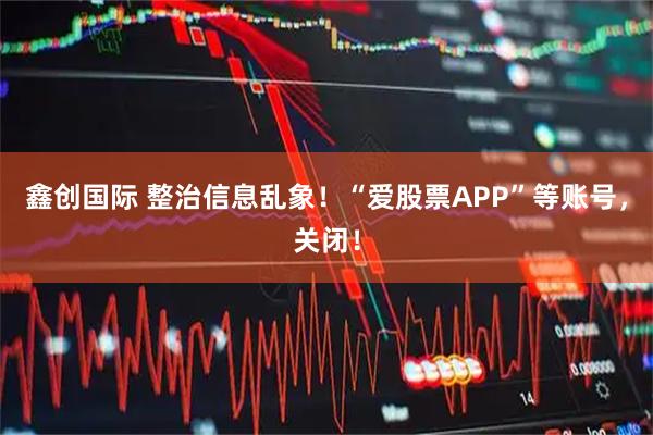鑫创国际 整治信息乱象！“爱股票APP”等账号，关闭！