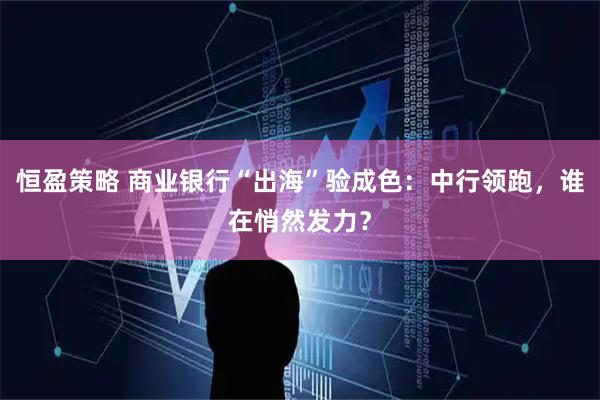 恒盈策略 商业银行“出海”验成色：中行领跑，谁在悄然发力？