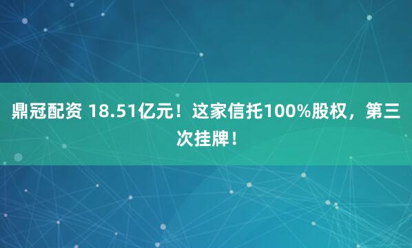 鼎冠配资 18.51亿元！这家信托100%股权，第三次挂牌！
