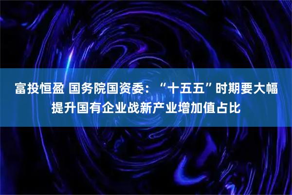 富投恒盈 国务院国资委：“十五五”时期要大幅提升国有企业战新产业增加值占比