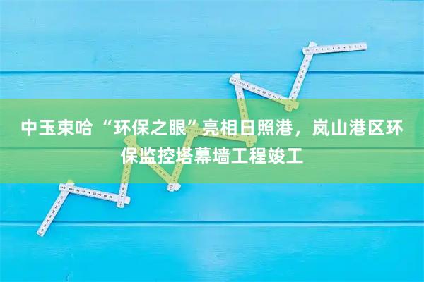 中玉束哈 “环保之眼”亮相日照港，岚山港区环保监控塔幕墙工程竣工
