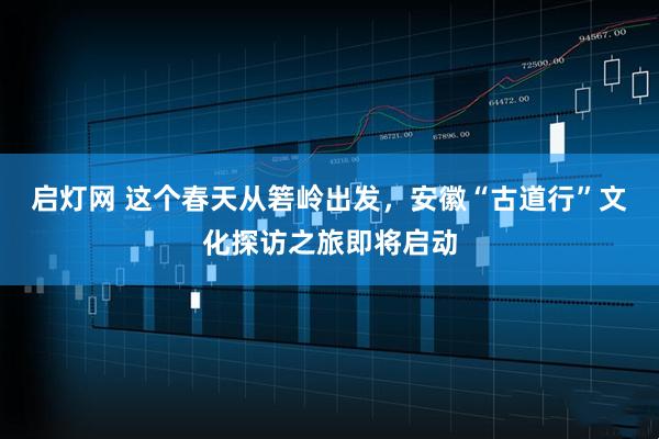 启灯网 这个春天从箬岭出发，安徽“古道行”文化探访之旅即将启动