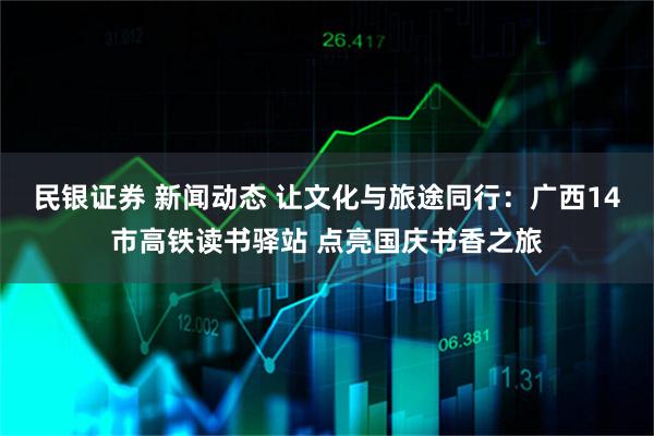 民银证券 新闻动态 让文化与旅途同行：广西14市高铁读书驿站 点亮国庆书香之旅