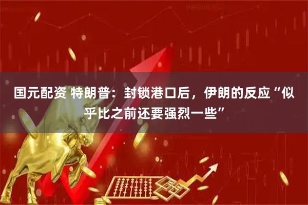 国元配资 特朗普：封锁港口后，伊朗的反应“似乎比之前还要强烈一些”