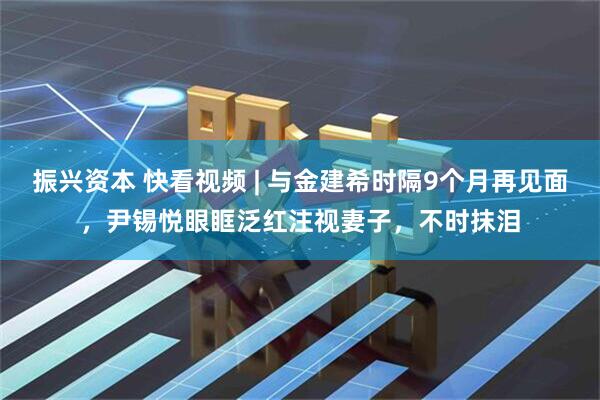 振兴资本 快看视频 | 与金建希时隔9个月再见面，尹锡悦眼眶泛红注视妻子，不时抹泪